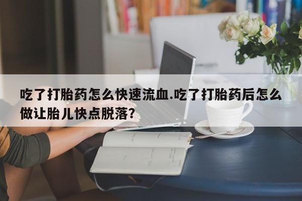 卖打胎药的联系方式或微信吃了打胎药怎么快速流血.吃了打胎药后怎么做让胎儿快点脱落？