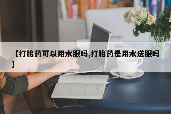 卖打胎药的联系方式或微信【打胎药可以用水服吗,打胎药是用水送服吗】
