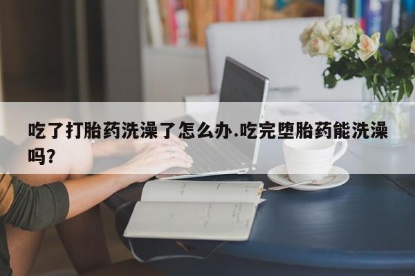 卖打胎药的联系方式或微信吃了打胎药洗澡了怎么办.吃完堕胎药能洗澡吗？