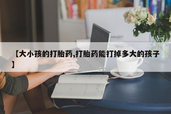 卖打胎药的联系方式或微信【大小孩的打胎药,打胎药能打掉多大的孩子】