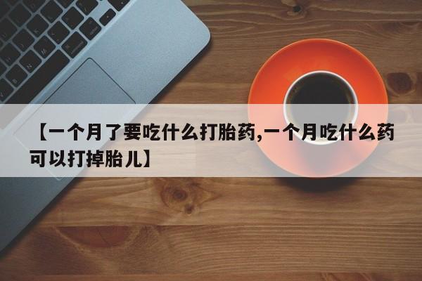 卖打胎药的联系方式或微信【一个月了要吃什么打胎药,一个月吃什么药可以打掉胎儿】