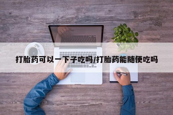 卖打胎药的联系方式或微信打胎药可以一下子吃吗/打胎药能随便吃吗