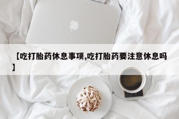 卖打胎药的联系方式或微信【吃打胎药休息事项,吃打胎药要注意休息吗】