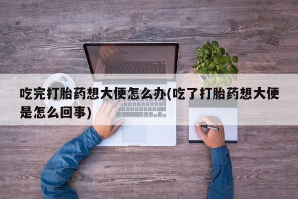 卖打胎药的联系方式或微信吃完打胎药想大便怎么办(吃了打胎药想大便是怎么回事)