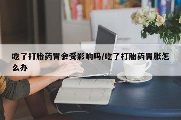 卖打胎药的联系方式或微信吃了打胎药胃会受影响吗/吃了打胎药胃胀怎么办