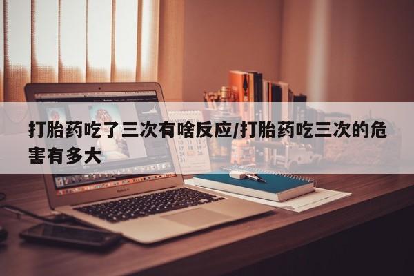 卖打胎药的联系方式或微信打胎药吃了三次有啥反应/打胎药吃三次的危害有多大