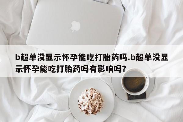 卖打胎药的联系方式或微信b超单没显示怀孕能吃打胎药吗.b超单没显示怀孕能吃打胎药吗有影响吗？