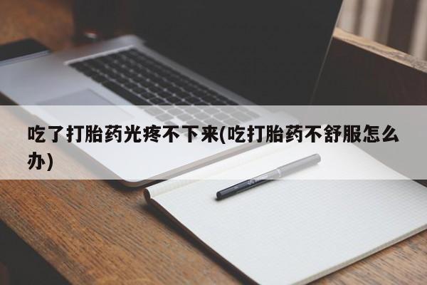 卖打胎药的联系方式或微信吃了打胎药光疼不下来(吃打胎药不舒服怎么办)
