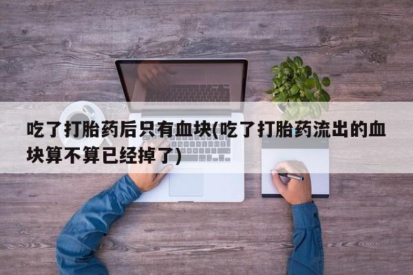 卖打胎药的联系方式或微信吃了打胎药后只有血块(吃了打胎药流出的血块算不算已经掉了)