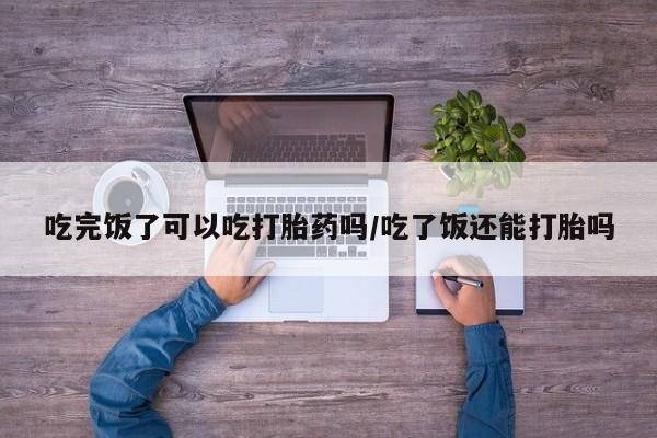 卖打胎药的联系方式或微信吃完饭了可以吃打胎药吗/吃了饭还能打胎吗