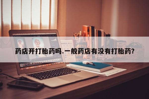 卖打胎药的联系方式或微信药店开打胎药吗.一般药店有没有打胎药？