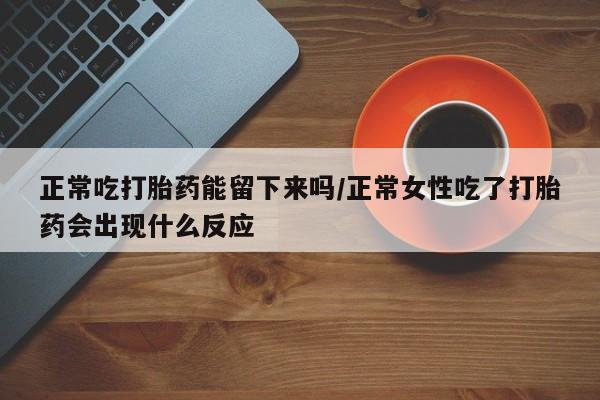 卖打胎药的联系方式或微信正常吃打胎药能留下来吗/正常女性吃了打胎药会出现什么反应