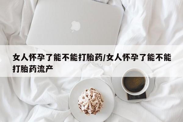 卖打胎药的联系方式或微信女人怀孕了能不能打胎药/女人怀孕了能不能打胎药流产