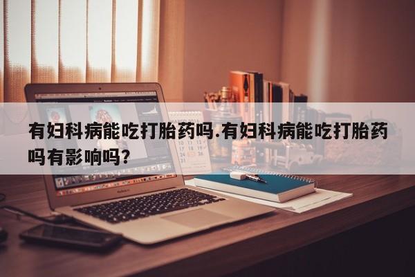 卖打胎药的联系方式或微信有妇科病能吃打胎药吗.有妇科病能吃打胎药吗有影响吗？