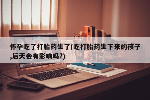 卖打胎药的联系方式或微信怀孕吃了打胎药生了(吃打胎药生下来的孩子,后天会有影响吗?)