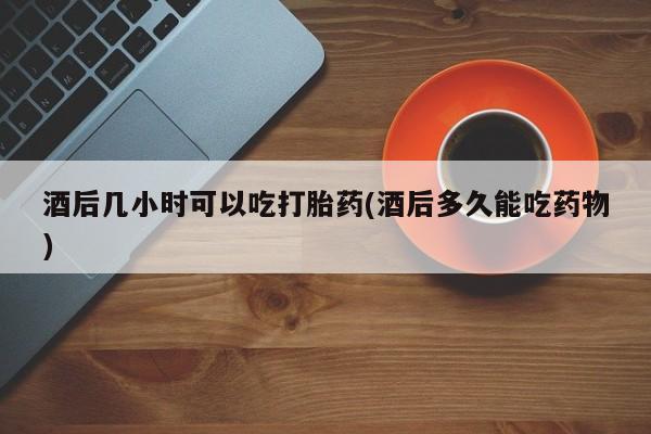 卖打胎药的联系方式或微信酒后几小时可以吃打胎药(酒后多久能吃药物)