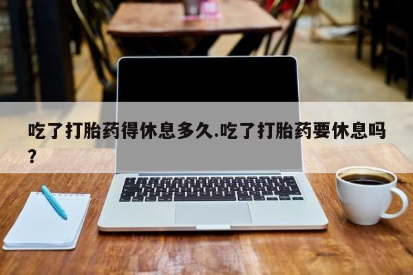 卖打胎药的联系方式或微信吃了打胎药得休息多久.吃了打胎药要休息吗？