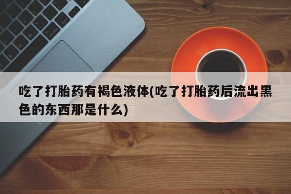 卖打胎药的联系方式或微信吃了打胎药有褐色液体(吃了打胎药后流出黑色的东西那是什么)