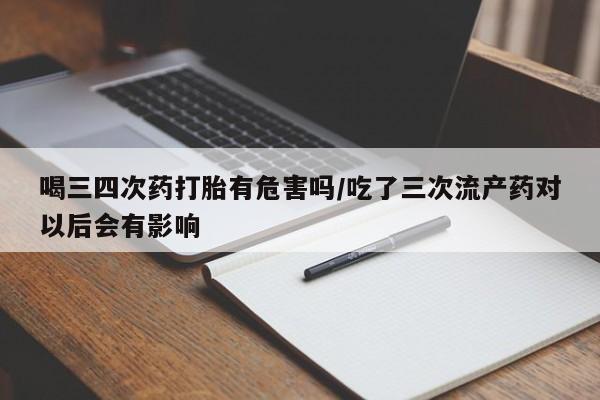卖打胎药的联系方式或微信喝三四次药打胎有危害吗/吃了三次流产药对以后会有影响