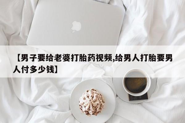 卖打胎药的联系方式或微信【男子要给老婆打胎药视频,给男人打胎要男人付多少钱】