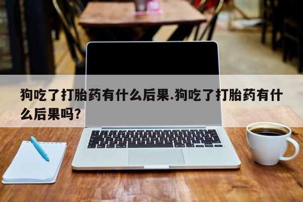 卖打胎药的联系方式或微信狗吃了打胎药有什么后果.狗吃了打胎药有什么后果吗？