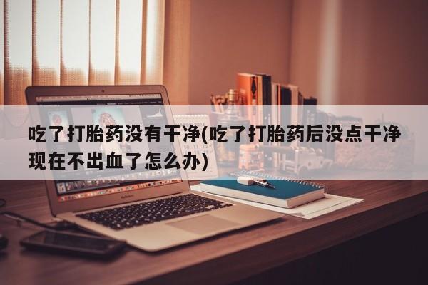 卖打胎药的联系方式或微信吃了打胎药没有干净(吃了打胎药后没点干净现在不出血了怎么办)