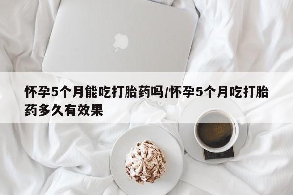 卖打胎药的联系方式或微信怀孕5个月能吃打胎药吗/怀孕5个月吃打胎药多久有效果