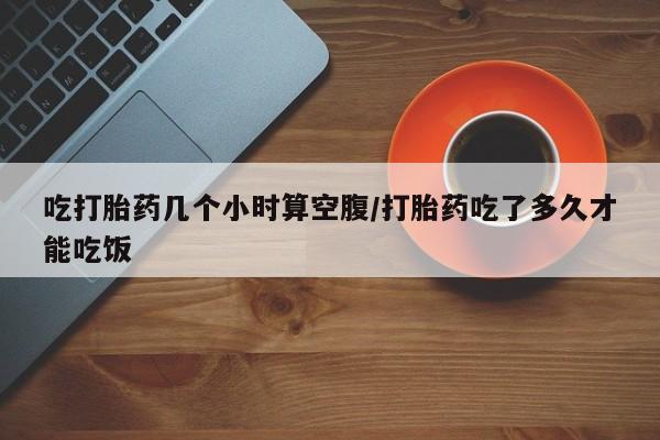 卖打胎药的联系方式或微信吃打胎药几个小时算空腹/打胎药吃了多久才能吃饭