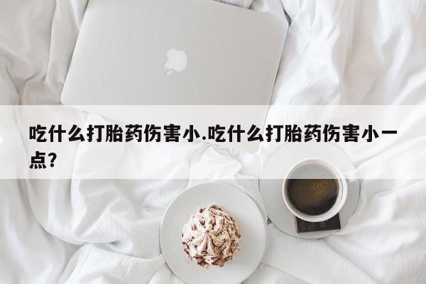 卖打胎药的联系方式或微信吃什么打胎药伤害小.吃什么打胎药伤害小一点？