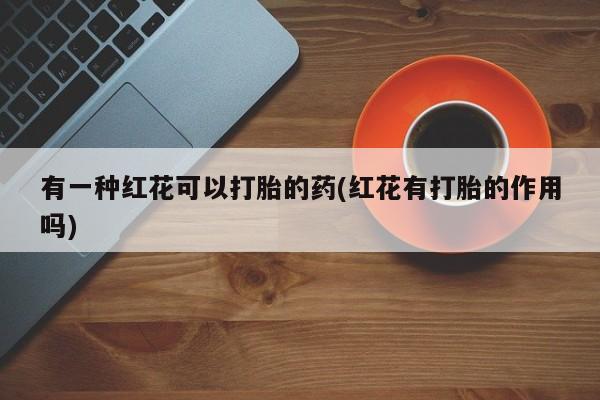 卖打胎药的联系方式或微信有一种红花可以打胎的药(红花有打胎的作用吗)