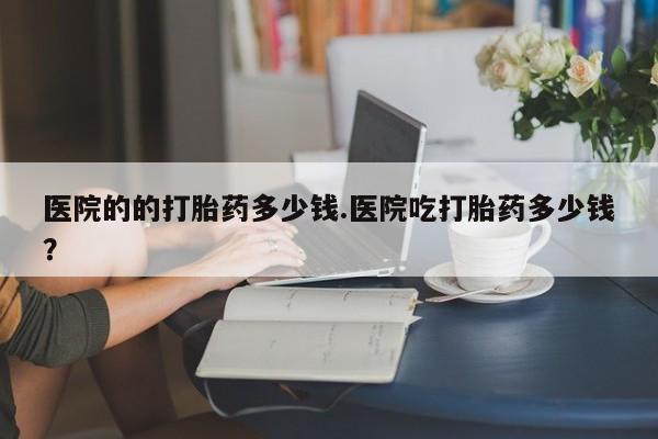 卖打胎药的联系方式或微信医院的的打胎药多少钱.医院吃打胎药多少钱？