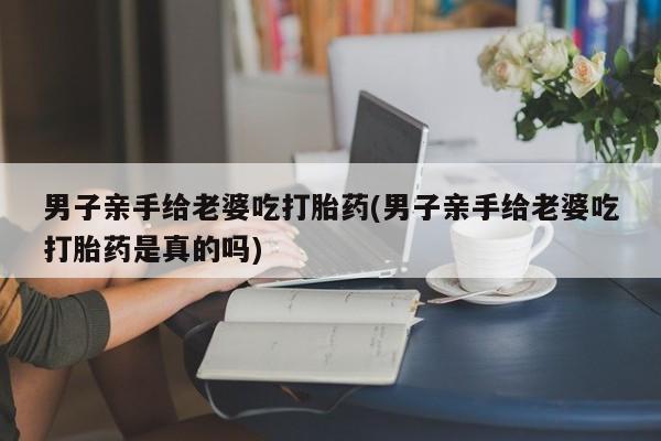 卖打胎药的联系方式或微信男子亲手给老婆吃打胎药(男子亲手给老婆吃打胎药是真的吗)