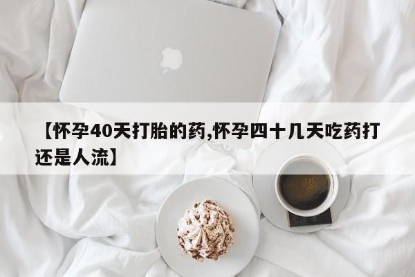 卖打胎药的联系方式或微信【怀孕40天打胎的药,怀孕四十几天吃药打还是人流】