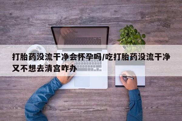 卖打胎药的联系方式或微信打胎药没流干净会怀孕吗/吃打胎药没流干净又不想去清宫咋办