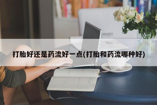 卖打胎药的联系方式或微信打胎好还是药流好一点(打胎和药流哪种好)