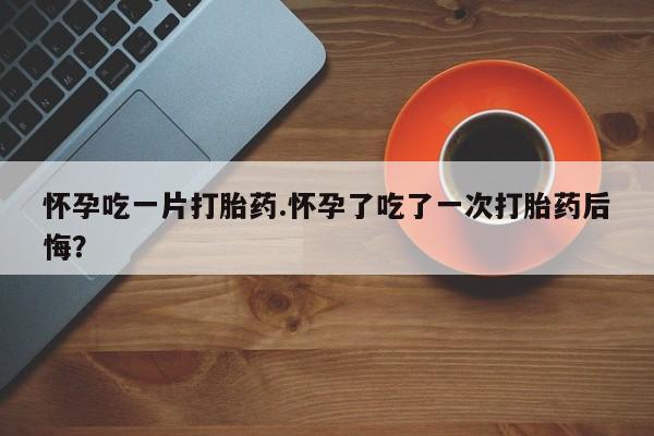 卖打胎药的联系方式或微信怀孕吃一片打胎药.怀孕了吃了一次打胎药后悔？