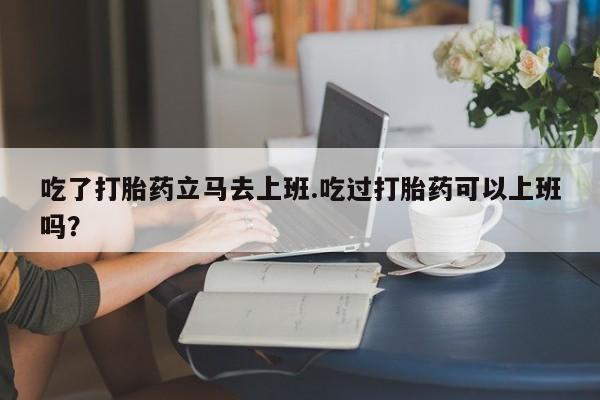 卖打胎药的联系方式或微信吃了打胎药立马去上班.吃过打胎药可以上班吗？