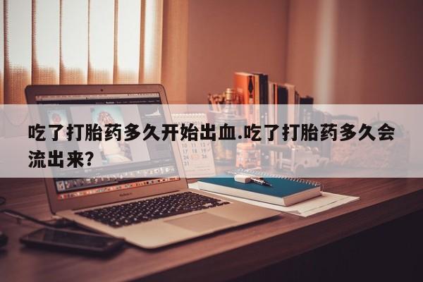 卖打胎药的联系方式或微信吃了打胎药多久开始出血.吃了打胎药多久会流出来？