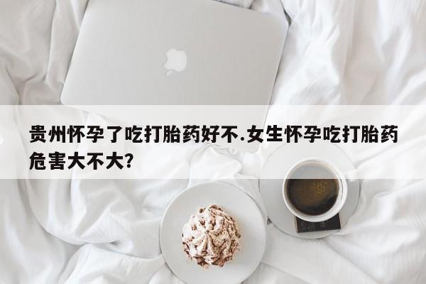 卖打胎药的联系方式或微信贵州怀孕了吃打胎药好不.女生怀孕吃打胎药危害大不大？