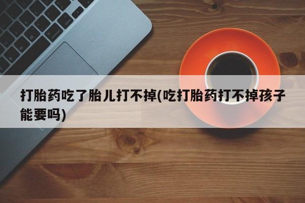 卖打胎药的联系方式或微信打胎药吃了胎儿打不掉(吃打胎药打不掉孩子能要吗)
