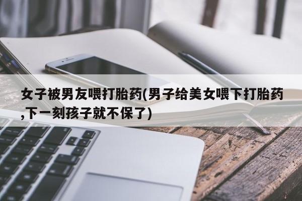 卖打胎药的联系方式或微信女子被男友喂打胎药(男子给美女喂下打胎药,下一刻孩子就不保了)