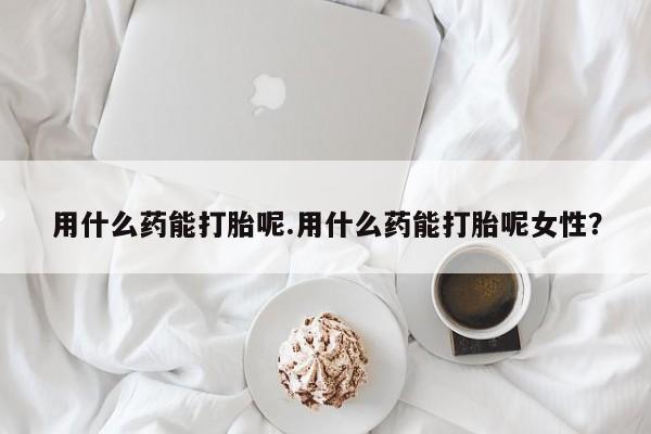 卖打胎药的联系方式或微信用什么药能打胎呢.用什么药能打胎呢女性？