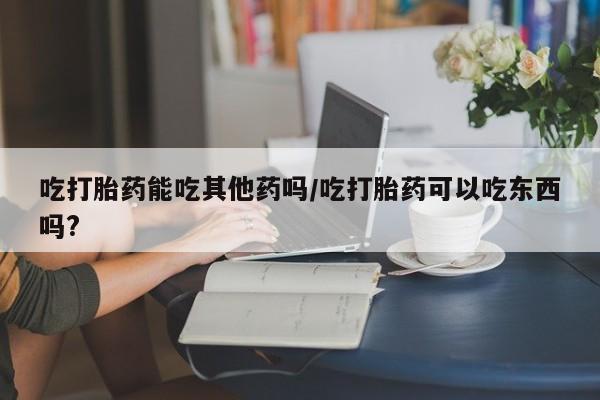 卖打胎药的联系方式或微信吃打胎药能吃其他药吗/吃打胎药可以吃东西吗?
