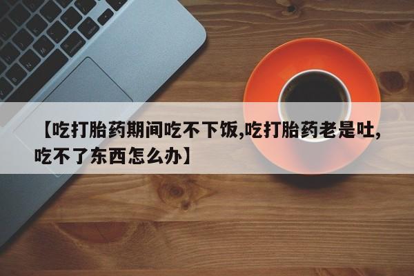 卖打胎药的联系方式或微信【吃打胎药期间吃不下饭,吃打胎药老是吐,吃不了东西怎么办】
