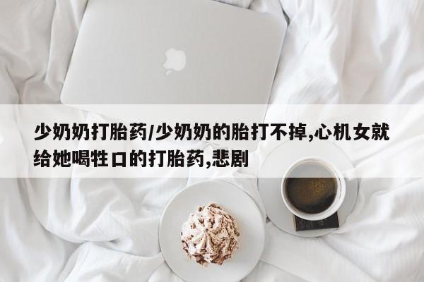 卖打胎药的联系方式或微信少奶奶打胎药/少奶奶的胎打不掉,心机女就给她喝牲口的打胎药,悲剧