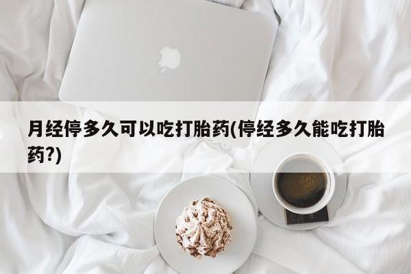卖打胎药的联系方式或微信月经停多久可以吃打胎药(停经多久能吃打胎药?)