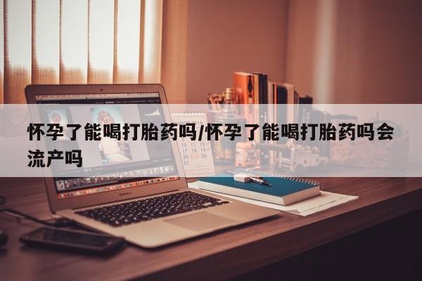 卖打胎药的联系方式或微信怀孕了能喝打胎药吗/怀孕了能喝打胎药吗会流产吗