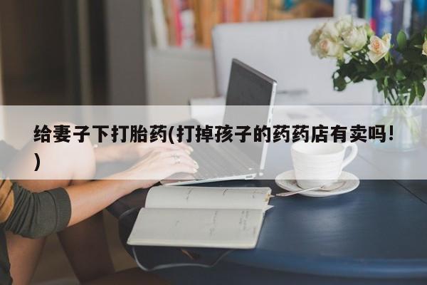 卖打胎药的联系方式或微信给妻子下打胎药(打掉孩子的药药店有卖吗!)