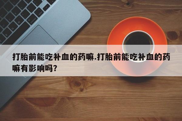 卖打胎药的联系方式或微信打胎前能吃补血的药嘛.打胎前能吃补血的药嘛有影响吗？