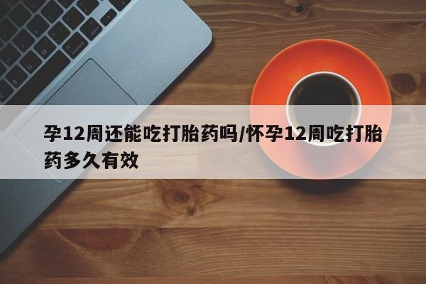 卖打胎药的联系方式或微信孕12周还能吃打胎药吗/怀孕12周吃打胎药多久有效